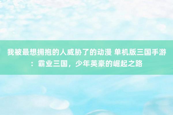 我被最想拥抱的人威胁了的动漫 单机版三国手游：霸业三国，少年英豪的崛起之路
