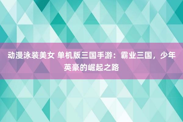 动漫泳装美女 单机版三国手游：霸业三国，少年英豪的崛起之路