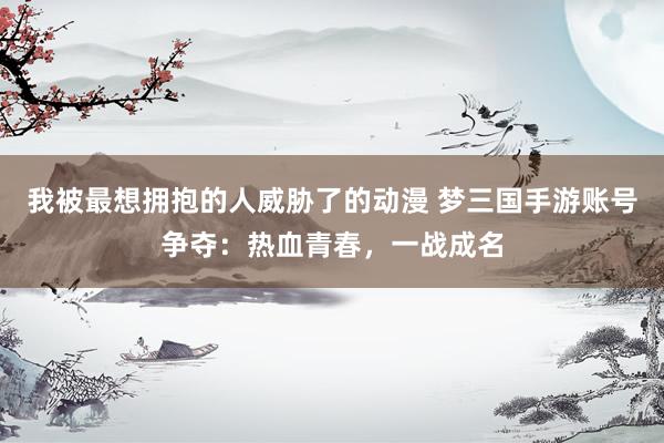 我被最想拥抱的人威胁了的动漫 梦三国手游账号争夺：热血青春，一战成名