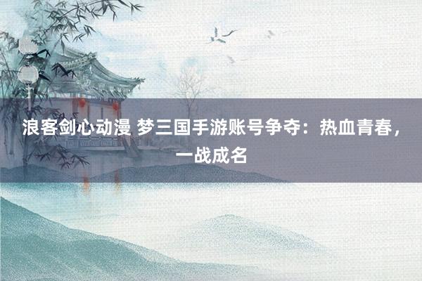浪客剑心动漫 梦三国手游账号争夺：热血青春，一战成名