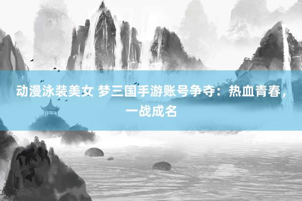 动漫泳装美女 梦三国手游账号争夺：热血青春，一战成名