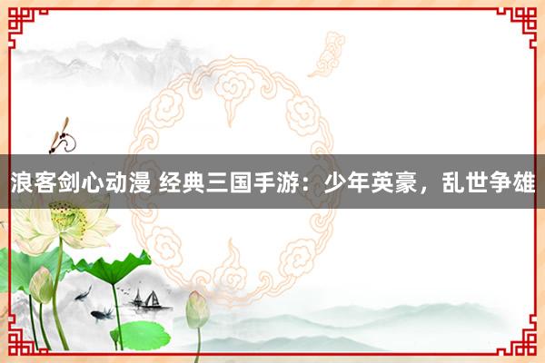 浪客剑心动漫 经典三国手游：少年英豪，乱世争雄