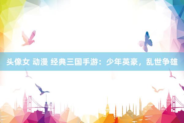 头像女 动漫 经典三国手游：少年英豪，乱世争雄