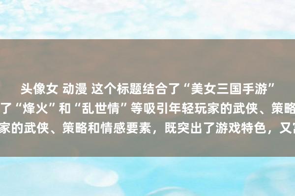 头像女 动漫 这个标题结合了“美女三国手游”的核心元素，同时融入了“烽火”和“乱世情”等吸引年轻玩家的武侠、策略和情感要素，既突出了游戏特色，又富有吸引力。