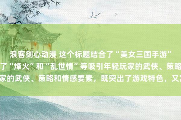 浪客剑心动漫 这个标题结合了“美女三国手游”的核心元素，同时融入了“烽火”和“乱世情”等吸引年轻玩家的武侠、策略和情感要素，既突出了游戏特色，又富有吸引力。