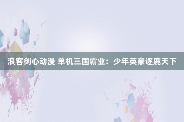 浪客剑心动漫 单机三国霸业：少年英豪逐鹿天下