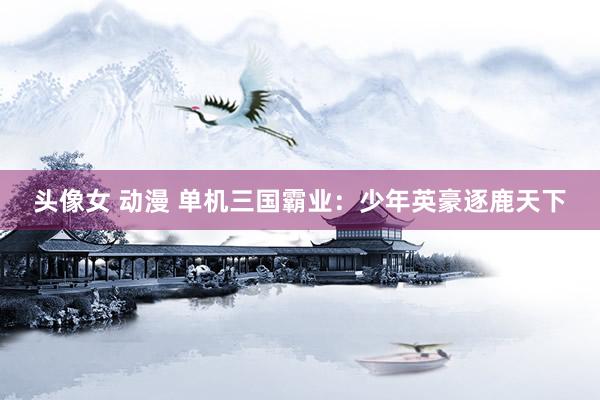头像女 动漫 单机三国霸业：少年英豪逐鹿天下