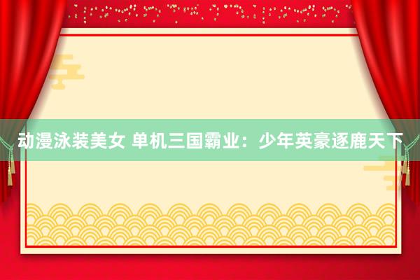 动漫泳装美女 单机三国霸业：少年英豪逐鹿天下
