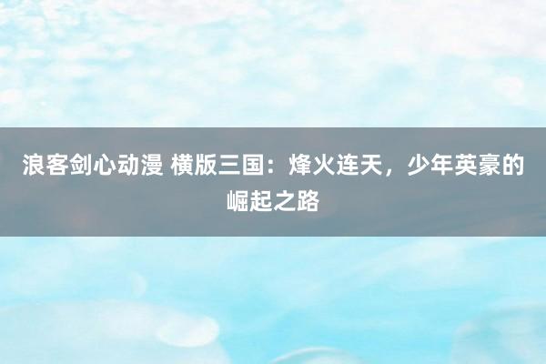 浪客剑心动漫 横版三国：烽火连天，少年英豪的崛起之路