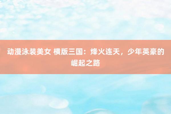 动漫泳装美女 横版三国：烽火连天，少年英豪的崛起之路