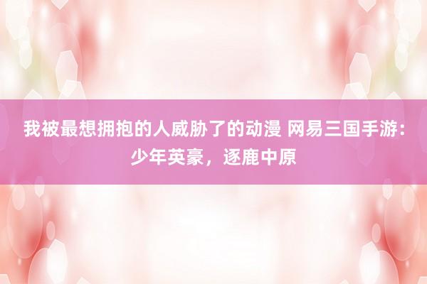 我被最想拥抱的人威胁了的动漫 网易三国手游：少年英豪，逐鹿中原
