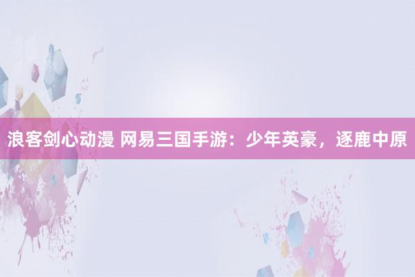 浪客剑心动漫 网易三国手游：少年英豪，逐鹿中原