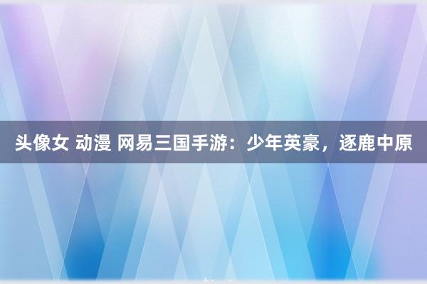 头像女 动漫 网易三国手游：少年英豪，逐鹿中原