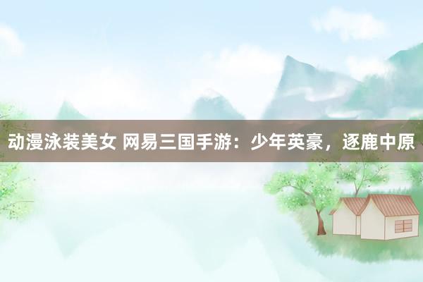 动漫泳装美女 网易三国手游：少年英豪，逐鹿中原
