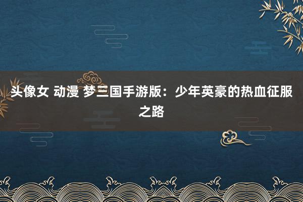 头像女 动漫 梦三国手游版：少年英豪的热血征服之路
