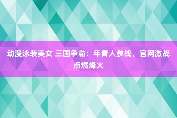 动漫泳装美女 三国争霸：年青人参战，官网激战点燃烽火