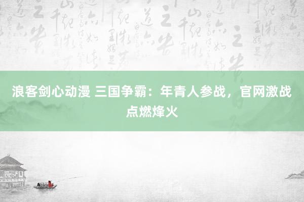 浪客剑心动漫 三国争霸：年青人参战，官网激战点燃烽火