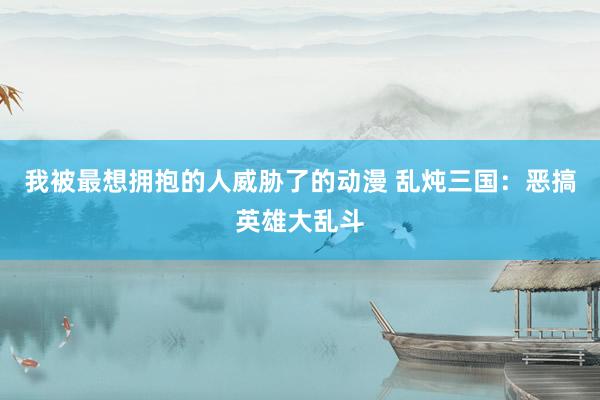 我被最想拥抱的人威胁了的动漫 乱炖三国：恶搞英雄大乱斗