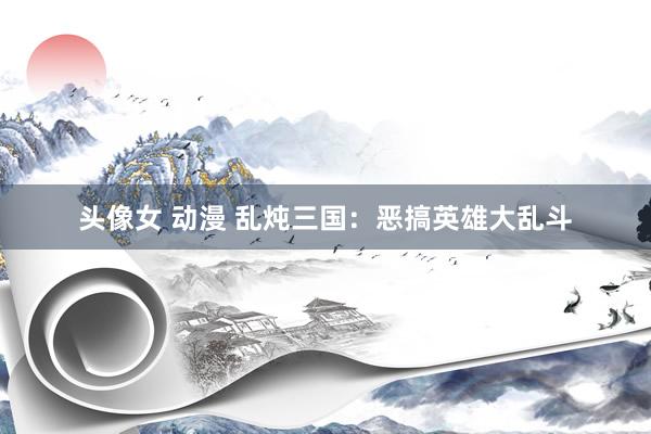 头像女 动漫 乱炖三国：恶搞英雄大乱斗