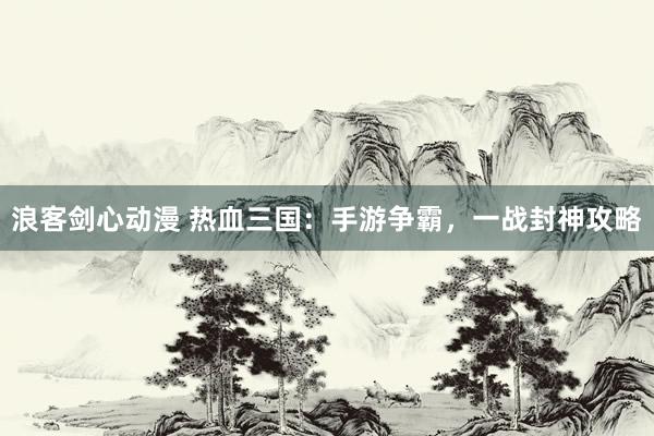 浪客剑心动漫 热血三国：手游争霸，一战封神攻略