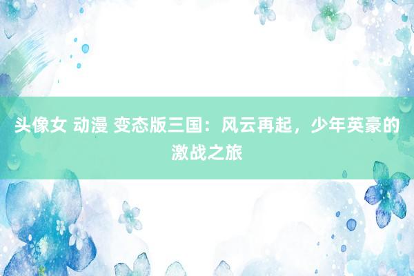 头像女 动漫 变态版三国：风云再起，少年英豪的激战之旅