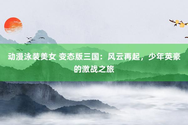 动漫泳装美女 变态版三国：风云再起，少年英豪的激战之旅