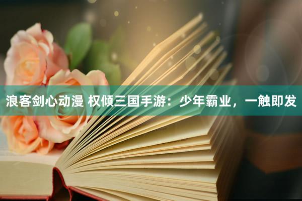 浪客剑心动漫 权倾三国手游：少年霸业，一触即发