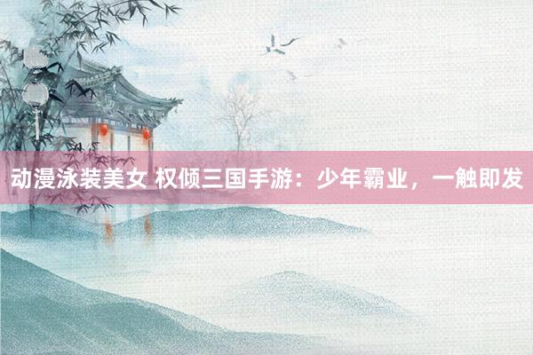 动漫泳装美女 权倾三国手游：少年霸业，一触即发