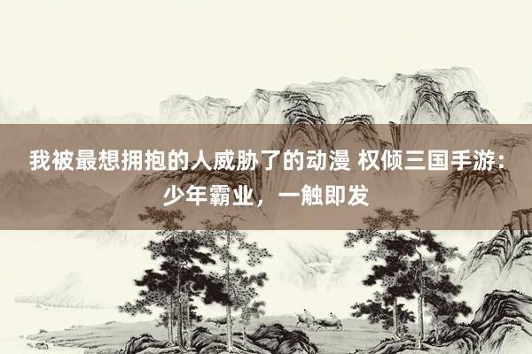 我被最想拥抱的人威胁了的动漫 权倾三国手游：少年霸业，一触即发