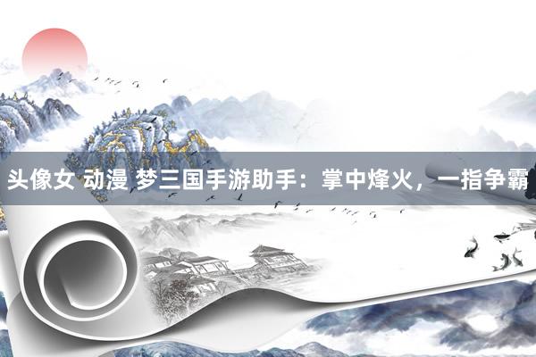 头像女 动漫 梦三国手游助手：掌中烽火，一指争霸