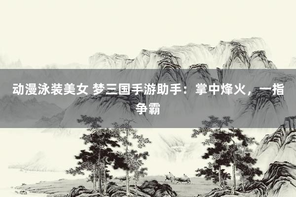 动漫泳装美女 梦三国手游助手：掌中烽火，一指争霸
