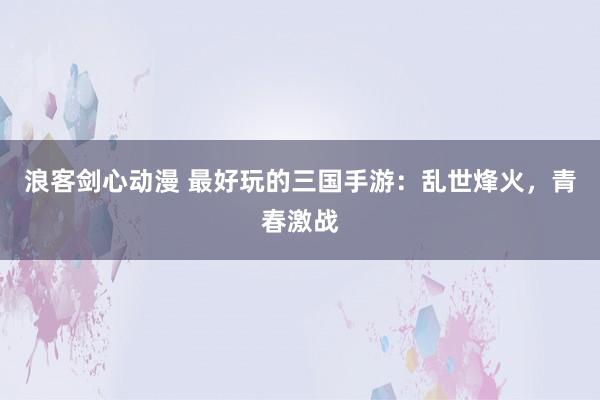 浪客剑心动漫 最好玩的三国手游：乱世烽火，青春激战