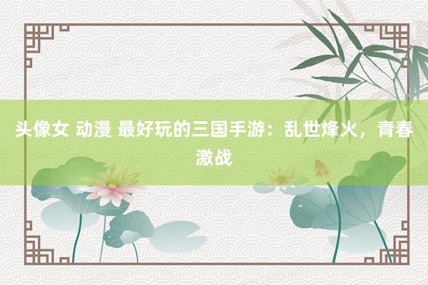 头像女 动漫 最好玩的三国手游：乱世烽火，青春激战