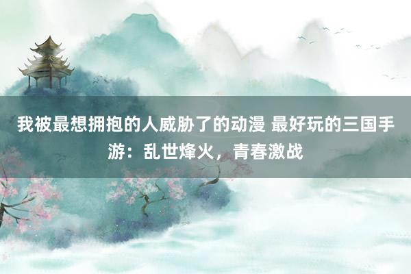 我被最想拥抱的人威胁了的动漫 最好玩的三国手游：乱世烽火，青春激战