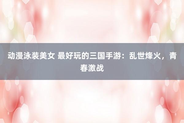 动漫泳装美女 最好玩的三国手游：乱世烽火，青春激战