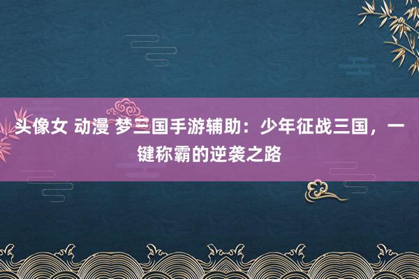 头像女 动漫 梦三国手游辅助：少年征战三国，一键称霸的逆袭之路