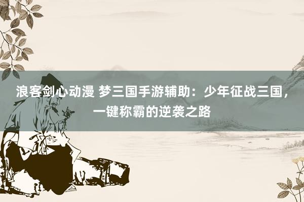 浪客剑心动漫 梦三国手游辅助：少年征战三国，一键称霸的逆袭之路
