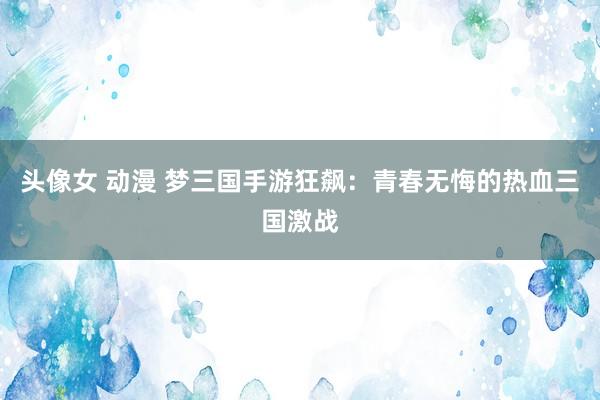 头像女 动漫 梦三国手游狂飙：青春无悔的热血三国激战