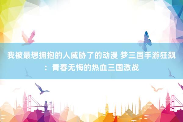 我被最想拥抱的人威胁了的动漫 梦三国手游狂飙：青春无悔的热血三国激战