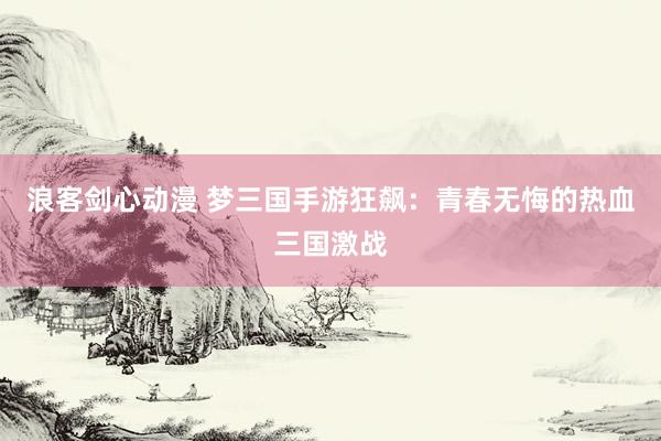 浪客剑心动漫 梦三国手游狂飙：青春无悔的热血三国激战