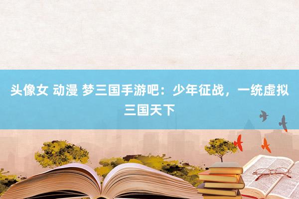 头像女 动漫 梦三国手游吧：少年征战，一统虚拟三国天下