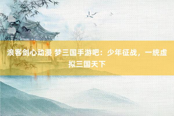 浪客剑心动漫 梦三国手游吧：少年征战，一统虚拟三国天下