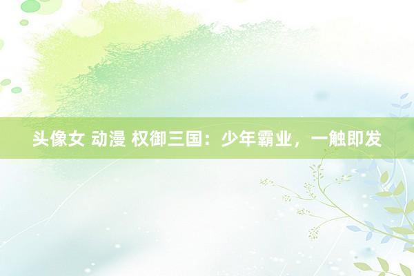 头像女 动漫 权御三国：少年霸业，一触即发