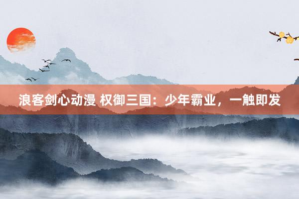 浪客剑心动漫 权御三国：少年霸业，一触即发
