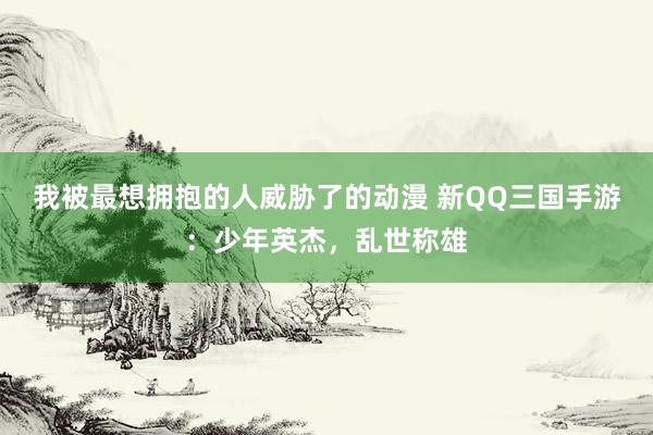 我被最想拥抱的人威胁了的动漫 新QQ三国手游：少年英杰，乱世称雄