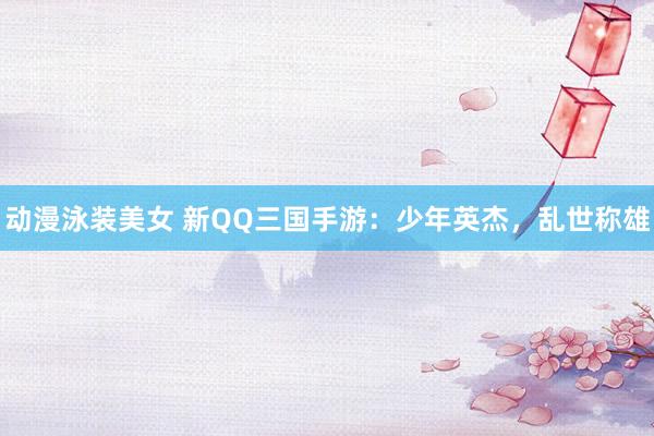 动漫泳装美女 新QQ三国手游：少年英杰，乱世称雄