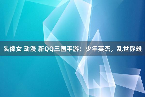 头像女 动漫 新QQ三国手游：少年英杰，乱世称雄