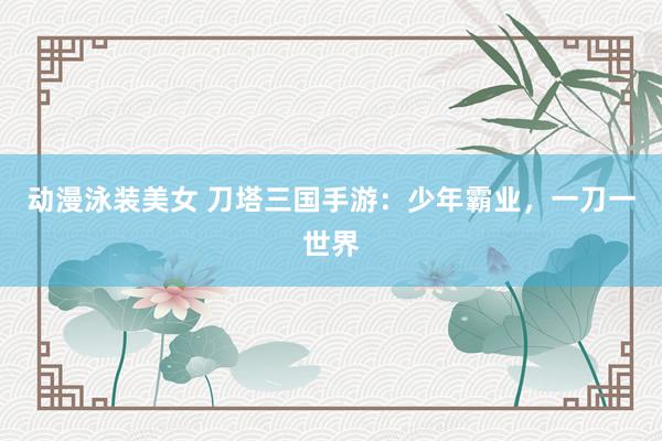 动漫泳装美女 刀塔三国手游：少年霸业，一刀一世界