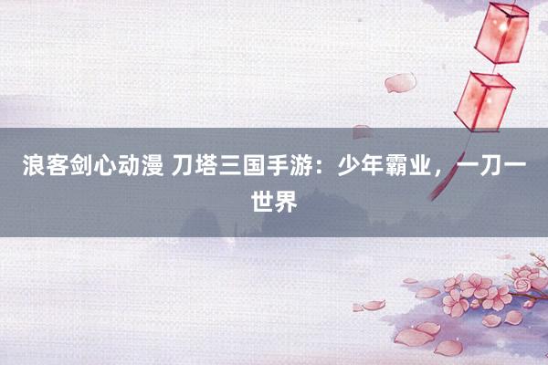 浪客剑心动漫 刀塔三国手游：少年霸业，一刀一世界