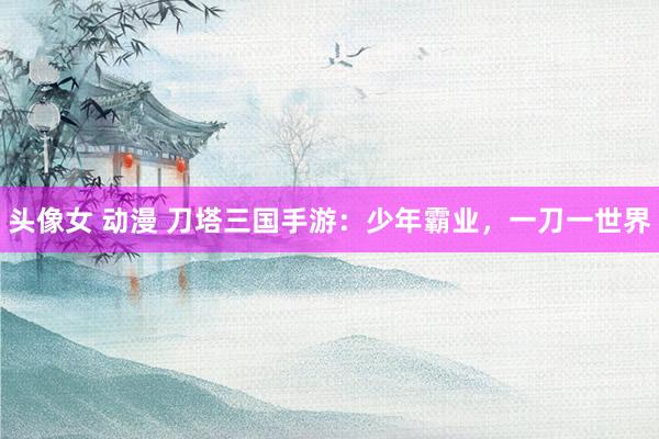 头像女 动漫 刀塔三国手游：少年霸业，一刀一世界